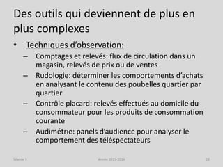 Des outils qui deviennent de plus en
plus complexes
• Techniques d’observation:
– Comptages et relevés: flux de circulation dans un
magasin, relevés de prix ou de ventes
– Rudologie: déterminer les comportements d’achats
en analysant le contenu des poubelles quartier par
quartier
– Contrôle placard: relevés effectués au domicile du
consommateur pour les produits de consommation
courante
– Audimétrie: panels d’audience pour analyser le
comportement des téléspectateurs
Séance 3 Année 2015-2016 28
 