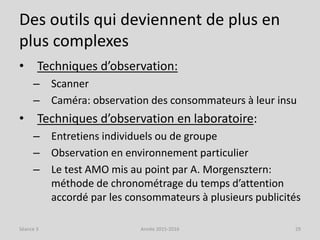 Des outils qui deviennent de plus en
plus complexes
• Techniques d’observation:
– Scanner
– Caméra: observation des consommateurs à leur insu
• Techniques d’observation en laboratoire:
– Entretiens individuels ou de groupe
– Observation en environnement particulier
– Le test AMO mis au point par A. Morgensztern:
méthode de chronométrage du temps d’attention
accordé par les consommateurs à plusieurs publicités
Séance 3 Année 2015-2016 29
 