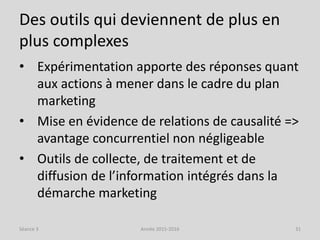 Des outils qui deviennent de plus en
plus complexes
• Expérimentation apporte des réponses quant
aux actions à mener dans le cadre du plan
marketing
• Mise en évidence de relations de causalité =>
avantage concurrentiel non négligeable
• Outils de collecte, de traitement et de
diffusion de l’information intégrés dans la
démarche marketing
Séance 3 Année 2015-2016 31
 