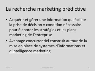 La recherche marketing prédictive
• Acquérir et gérer une information qui facilite
la prise de décision = condition nécessaire
pour élaborer les stratégies et les plans
marketing de l’entreprise
• Avantage concurrentiel construit autour de la
mise en place de systemes d’informations et
d’intelligence marketing
Séance 3 Année 2015-2016 32
 