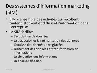 Des systemes d’information marketing
(SIM)
• SIM = ensemble des activités qui récoltent,
traitent, stockent et diffusent l’information dans
l’entreprise
• Le SIM facilite:
– L’acquisition de données
– La traduction et la mémorisation des données
– L’analyse des données enregistrées
– Traitement des données et transformation en
informations
– La circulation des informations
– La prise de décision
Séance 3 Année 2015-2016 33
 