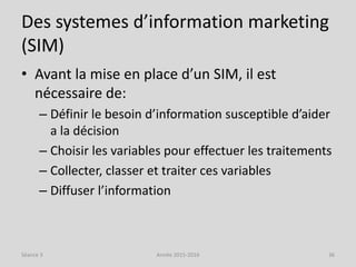 Des systemes d’information marketing
(SIM)
• Avant la mise en place d’un SIM, il est
nécessaire de:
– Définir le besoin d’information susceptible d’aider
a la décision
– Choisir les variables pour effectuer les traitements
– Collecter, classer et traiter ces variables
– Diffuser l’information
Séance 3 Année 2015-2016 36
 