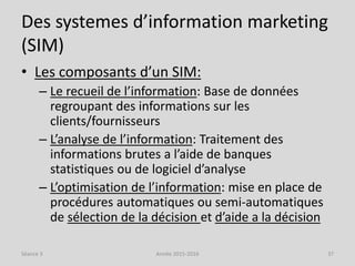 Des systemes d’information marketing
(SIM)
• Les composants d’un SIM:
– Le recueil de l’information: Base de données
regroupant des informations sur les
clients/fournisseurs
– L’analyse de l’information: Traitement des
informations brutes a l’aide de banques
statistiques ou de logiciel d’analyse
– L’optimisation de l’information: mise en place de
procédures automatiques ou semi-automatiques
de sélection de la décision et d’aide a la décision
Séance 3 Année 2015-2016 37
 