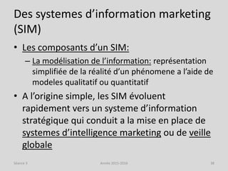 Des systemes d’information marketing
(SIM)
• Les composants d’un SIM:
– La modélisation de l’information: représentation
simplifiée de la réalité d’un phénomene a l’aide de
modeles qualitatif ou quantitatif
• A l’origine simple, les SIM évoluent
rapidement vers un systeme d’information
stratégique qui conduit a la mise en place de
systemes d’intelligence marketing ou de veille
globale
Séance 3 Année 2015-2016 38
 