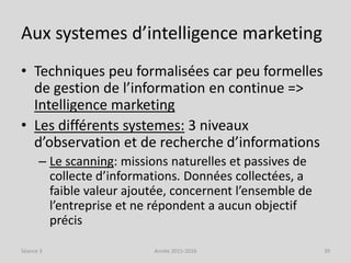Aux systemes d’intelligence marketing
• Techniques peu formalisées car peu formelles
de gestion de l’information en continue =>
Intelligence marketing
• Les différents systemes: 3 niveaux
d’observation et de recherche d’informations
– Le scanning: missions naturelles et passives de
collecte d’informations. Données collectées, a
faible valeur ajoutée, concernent l’ensemble de
l’entreprise et ne répondent a aucun objectif
précis
Séance 3 Année 2015-2016 39
 