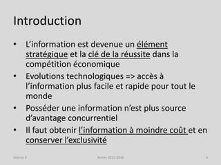Introduction
• L’information est devenue un élément
stratégique et la clé de la réussite dans la
compétition économique
• Evolutions technologiques => accès à
l’information plus facile et rapide pour tout le
monde
• Posséder une information n’est plus source
d’avantage concurrentiel
• Il faut obtenir l’information à moindre coût et en
conserver l’exclusivité
Séance 3 Année 2015-2016 4
 
