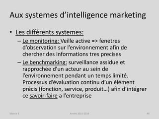 Aux systemes d’intelligence marketing
• Les différents systemes:
– Le monitoring: Veille active => fenetres
d’observation sur l’environnement afin de
chercher des informations tres precises
– Le benchmarking: surveillance assidue et
rapprochée d’un acteur au sein de
l’environnement pendant un temps limité.
Processus d’évaluation continu d’un élément
précis (fonction, service, produit…) afin d’intégrer
ce savoir-faire a l’entreprise
Séance 3 Année 2015-2016 40
 