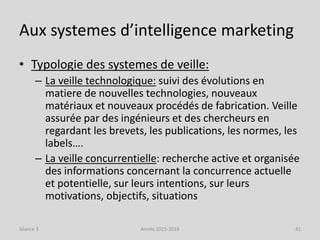 Aux systemes d’intelligence marketing
• Typologie des systemes de veille:
– La veille technologique: suivi des évolutions en
matiere de nouvelles technologies, nouveaux
matériaux et nouveaux procédés de fabrication. Veille
assurée par des ingénieurs et des chercheurs en
regardant les brevets, les publications, les normes, les
labels….
– La veille concurrentielle: recherche active et organisée
des informations concernant la concurrence actuelle
et potentielle, sur leurs intentions, sur leurs
motivations, objectifs, situations
Séance 3 Année 2015-2016 41
 
