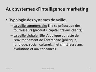 Aux systemes d’intelligence marketing
• Typologie des systemes de veille:
– La veille commerciale: Elle se préoccupe des
fournisseurs (produits, capital, travail, clients)
– La veille globale: Elle s’applique au reste de
l’environnement de l’entreprise (politique,
juridique, social, culturel,…) et s’intéresse aux
évolutions et aux tendances
Séance 3 Année 2015-2016 42
 