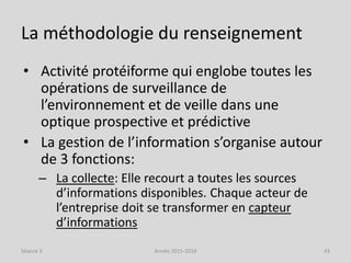 La méthodologie du renseignement
• Activité protéiforme qui englobe toutes les
opérations de surveillance de
l’environnement et de veille dans une
optique prospective et prédictive
• La gestion de l’information s’organise autour
de 3 fonctions:
– La collecte: Elle recourt a toutes les sources
d’informations disponibles. Chaque acteur de
l’entreprise doit se transformer en capteur
d’informations
Séance 3 Année 2015-2016 43
 