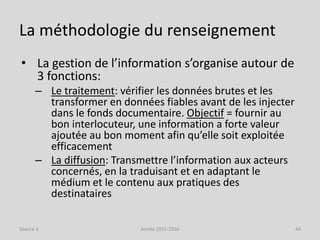 La méthodologie du renseignement
• La gestion de l’information s’organise autour de
3 fonctions:
– Le traitement: vérifier les données brutes et les
transformer en données fiables avant de les injecter
dans le fonds documentaire. Objectif = fournir au
bon interlocuteur, une information a forte valeur
ajoutée au bon moment afin qu’elle soit exploitée
efficacement
– La diffusion: Transmettre l’information aux acteurs
concernés, en la traduisant et en adaptant le
médium et le contenu aux pratiques des
destinataires
Séance 3 Année 2015-2016 44
 