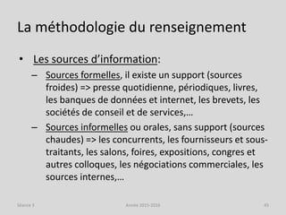 La méthodologie du renseignement
• Les sources d’information:
– Sources formelles, il existe un support (sources
froides) => presse quotidienne, périodiques, livres,
les banques de données et internet, les brevets, les
sociétés de conseil et de services,…
– Sources informelles ou orales, sans support (sources
chaudes) => les concurrents, les fournisseurs et sous-
traitants, les salons, foires, expositions, congres et
autres colloques, les négociations commerciales, les
sources internes,…
Séance 3 Année 2015-2016 45
 