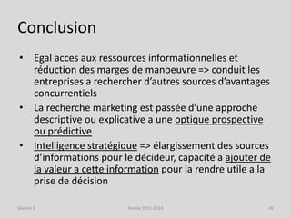 Conclusion
• Egal acces aux ressources informationnelles et
réduction des marges de manoeuvre => conduit les
entreprises a rechercher d’autres sources d’avantages
concurrentiels
• La recherche marketing est passée d’une approche
descriptive ou explicative a une optique prospective
ou prédictive
• Intelligence stratégique => élargissement des sources
d’informations pour le décideur, capacité a ajouter de
la valeur a cette information pour la rendre utile a la
prise de décision
Séance 3 Année 2015-2016 46
 