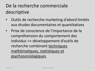 De la recherche commerciale
descriptive
• Outils de recherche marketing d’abord limités
aux études documentaires et quantitatives
• Prise de conscience de l’importance de la
compréhension du comportement des
individus => développement d’outils de
recherche combinant techniques
mathématiques, statistiques et
psychosociologiques
Séance 3 Année 2015-2016 5
 