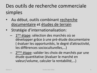 Des outils de recherche commerciale
simples
• Au début, outils combinant recherche
documentaire et études de terrain
• Stratégie d’internationalisation:
– 1ère étape: sélection des marchés où se
développer grâce à une pré-étude documentaire
( évaluer les opportunités, le degré d’attractivité,
les différences socioculturelles,…)
– 2ème étape: valider les choix de marchés par une
étude quantitative (évaluer le marché en
valeur/volume, calculer la rentabilité,…)
Séance 3 Année 2015-2016 6
 
