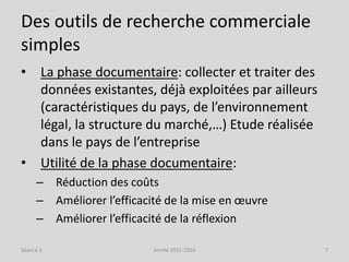 Des outils de recherche commerciale
simples
• La phase documentaire: collecter et traiter des
données existantes, déjà exploitées par ailleurs
(caractéristiques du pays, de l’environnement
légal, la structure du marché,…) Etude réalisée
dans le pays de l’entreprise
• Utilité de la phase documentaire:
– Réduction des coûts
– Améliorer l’efficacité de la mise en œuvre
– Améliorer l’efficacité de la réflexion
Séance 3 Année 2015-2016 7
 