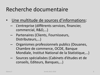 Recherche documentaire
• Une multitude de sources d’informations:
– L’entreprise (différents services, financier,
commercial, R&D,…)
– Partenaires (Clients, Fournisseurs,
Distributeurs,…)
– Organismes professionnels publics (Douanes,
Chambre de commerce, OCDE, Banque
Mondiale, Institut National de la Statistique,…)
– Sources spécialisées (Cabinets d’études et de
conseils, Editeurs, Banques,…)
Séance 3 Année 2015-2016 8
 