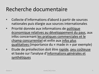 Recherche documentaire
• Collecte d’informations d’abord à partir de sources
nationales puis élargie aux sources internationales
• Priorité donnée aux informations de politique
économique relatives au développement du pays, aux
infos concernant les pratiques commerciales et le
champ concurrentiel et enfin aux infos plus
qualitatives (importance du « made in » par exemple)
• Etude de présélection doit être rapide, peu coûteuse
et basée sur l’analyse d’informations générales et
synthétiques
Séance 3 Année 2015-2016 9
 