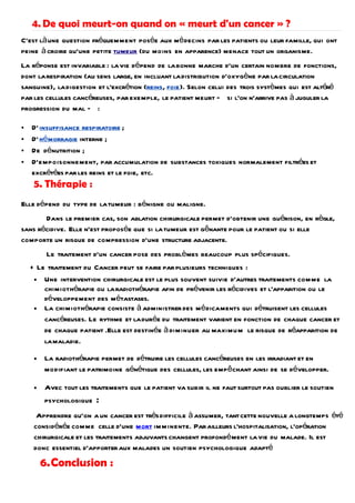4. De quoi meurt-on quand on « meurt d'un cancer » ?
C'est là une question fréquemment posée aux mé decins par les patients ou leur famille, qui ont
peine à croire qu'une petite tumeur (du moins en apparence) menace tout un organisme.
La réponse est invariable : la vie dépend de la bonne marche d'un certain nombre de fonctions,
dont la respiration (au sens large, en incluant la distribution d'oxygène par la circulation
sanguine), la digestion et l'excrétion (reins, foie). Selon celui des trois systèmes qui est altéré
par les cellules cancéreuses, par exemple, le patient meurt — si l'on n'arrive pas à juguler la
progression du mal — :

   D' insuffisance respiratoire ;
   D' hé morragie interne ;
   De dénutrition ;
   D'empoisonnement, par accumulation de substances toxiques normalement filtrées et
    excrétées par les reins et le foie, etc.
     5. Thérapie :
Elle dépend du type de la tumeur : bénigne ou maligne.
       Dans le premier cas, son ablation chirurgicale permet d'obtenir une guérison, en règle,
sans récidive. Elle n'est proposée que si la tumeur est gênante pour le patient ou si elle
comporte un risque de compression d'une structure adjacente.
          Le traitement d'un cancer pose des problèmes beaucoup plus spécifiques.
    + Le traitement du Cancer peut se faire par plusieurs techniques :
     • Une intervention chirurgicale est le plus souvent suivie d'autres traitements comme la
        chimiothérapie ou la radiothérapie afin de prévenir les récidives et l'apparition ou le
        développement des métastases.
     • La chimiothérapie consiste à administrer des m é dicaments qui détruisent les cellules
        cancéreuses. Le rythme et la durée du traitement varient en fonction de chaque cancer et
        de chaque patient .Elle est destinée à diminuer au maximu m le risque de réapparition de
        la maladie.

     •   La radiothérapie permet de détruire les cellules cancéreuses en les irradiant et en
         modifiant le patrimoine génétique des cellules, les empêchant ainsi de se développer.

     •   Avec tout les traitements que le patient va subir il ne faut surtout pas oublier le soutien
         psychologique   :
      Apprendre qu'on a un cancer est très difficile à assumer, tant cette nouvelle a longtemps été
     considérée comme celle d'une mort im m inente. Par ailleurs l'hospitalisation, l'opération
     chirurgicale et les traitements adjuvants changent profondé ment la vie du malade. Il est
     donc essentiel d'apporter aux malades un soutien psychologique adapté
         6.Conclusion :
 