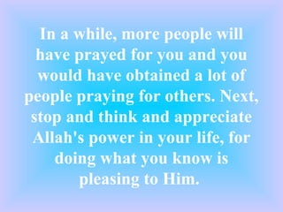 In a while, more people will
  have prayed for you and you
  would have obtained a lot of
people praying for others. Next,
 stop and think and appreciate
 Allah's power in your life, for
    doing what you know is
       pleasing to Him.
 