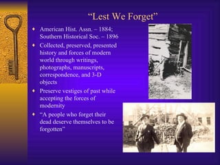 “ Lest We Forget” American Hist. Assn. – 1884; Southern Historical Soc. – 1896 Collected, preserved, presented history and forces of modern world through writings, photographs, manuscripts, correspondence, and 3-D objects Preserve vestiges of past while accepting the forces of modernity “ A people who forget their dead deserve themselves to be forgotten” 