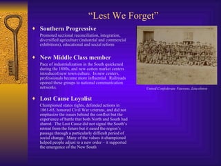 “ Lest We Forget” Southern Progressive Promoted sectional reconciliation, integration, diversified agriculture (industrial and commercial exhibitions), educational and social reform New Middle Class member Pace of industrialization in the South quickened during the 1880s, and new cotton market centers introduced new town culture.  In new centers, professionals became more influential.  Railroads opened these groups to national communication networks. Lost Cause Loyalist Championed states rights, defended actions in 1861-65, honored Civil War veterans, and did not emphasize the issues behind the conflict but the experience of battle that both North and South had shared.  The Lost Cause did not signal the South’s retreat from the future but it eased the region’s passage through a particularly difficult period of social change.  Many of the values it championed helped people adjust to a new order – it supported the emergence of the New South United Confederate Veterans, Lincolnton 