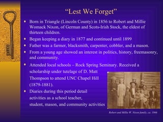 “ Lest We Forget” Born in Triangle (Lincoln County) in 1856 to Robert and Millie Womack Nixon, of German and Scots-Irish Stock, the eldest of thirteen children. Began keeping a diary in 1877 and continued until 1899 Father was a farmer, blacksmith, carpenter, cobbler, and a mason. From a young age showed an interest in politics, history, freemasonry, and community. Attended local schools – Rock Spring Seminary. Received a   scholarship under tutelage of   D. Matt  Thompson to attend UNC Chapel Hill  (1879-1881). Diaries during this period detail  activities as a school teacher, student, mason, and community activities Robert and Millie W. Nixon family, ca. 1866 