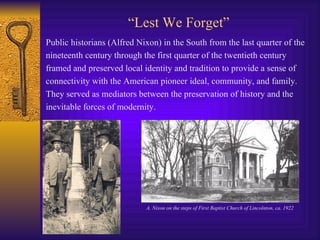 “ Lest We Forget” Public historians (Alfred Nixon) in the South from the last quarter of the  nineteenth century through the first quarter of the twentieth century  framed and preserved local identity and tradition to provide a sense of  connectivity with the American pioneer ideal, community, and family.  They served as mediators between the preservation of history and the  inevitable forces of modernity. A. Nixon on the steps of First Baptist Church of Lincolnton, ca. 1922 
