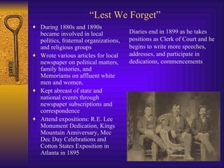 “ Lest We Forget” During 1880s and 1890s became involved in local politics, fraternal organizations, and religious groups Wrote various articles for local newspaper on political matters, family histories, and Memoriams on affluent white men and women. Kept abreast of state and national events through newspaper subscriptions and correspondence Attend expositions: R.E. Lee Monument Dedication, Kings Mountain Anniversary, Mec Dec Day Celebrations and Cotton States Exposition in Atlanta in 1895 Diaries end in 1899 as he takes positions as Clerk of Court and he begins to write more speeches, addresses, and participate in dedications, commencements 
