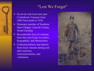 “ Lest We Forget” Involved with local and state Confederate Veterans from 1885 from death in 1924 Honorary member of Southern Stars Chapter, Lincoln County, North Carolina Recorded the lives of veterans from the Lost Cause in rosters, biographies, and Memoriams Collected artifacts and objects from local veterans during and after reunions, commemorations, and vistitations 