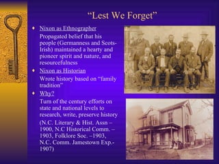 “ Lest We Forget” Nixon as Ethnographer Propagated belief that his people (Germanness and Scots-Irish) maintained a hearty and pioneer spirit and nature, and resourcefulness Nixon as Historian Wrote history based on “family tradition”  Why? Turn of the century efforts on state and national levels to research, write, preserve history (N.C. Literary & Hist. Assn – 1900, N.C Historical Comm. – 1903, Folklore Soc. –1903, N.C. Comm. Jamestown Exp.- 1907) 