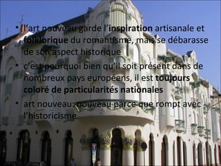 • l’art nouveau garde l’inspiration artisanale et 
  folklorique du romantisme, mais se débarasse 
  de son aspect historique
• c’est pourquoi bien qu’il soit présent dans de 
  nombreux pays européens, il est toujours
  coloré de particularités nationales
• art nouveau: nouveau parce que rompt avec 
  l’historicisme
 