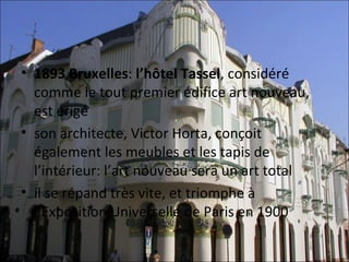 • 1893 Bruxelles: l’hôtel Tassel, considéré 
  comme le tout premier édifice art nouveau,  
  est érigé 
• son architecte, Victor Horta, conçoit 
  également les meubles et les tapis de 
  l’intérieur: l’art nouveau sera un art total
• il se répand très vite, et triomphe à 
  l’Exposition Universelle de Paris en 1900
 