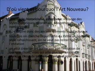 D’où vient et pourquoi l’Art Nouveau?
• IXXe siècle: historicisme, éclectisme: mélange des 
  styles historiques: néoromain, néogothique, 
  néobaroque…
• on s’inspire donc des anciens éléments architecturaux
• toutefois on cherche depuis la fin du XVIIIe un nouveau 
  style rafraîchissant, on ne veut pas rester figé dans 
  l’imitation
• on veut créer un art qui ne soit pas l’imitation de 
  quelque chose, mais qui aille plus loin en créant 
  quelque chose de totalement original pour une 
  civilisation nouvelle
 