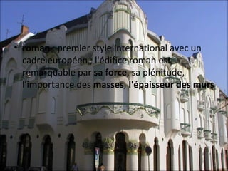 • roman : premier style international avec un 
  cadre européen ; l'édifice roman est 
  remarquable par sa force, sa plénitude, 
  l'importance des masses, l'épaisseur des murs
 