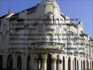 • gothique : des cathédrales dont la finesse et
  l’élégance font oublier les dimensions
  impressionnantes
• les murs épais peuvent donc être remplacés par 
  d'énormes piliers et être ouverts vers l'extérieur ;
  l’architecture gothique nous a laissé des édifices 
  présentant des flèches pointues et ciselées, des 
  ouvertures, des rosaces et de nombreux vitraux
 