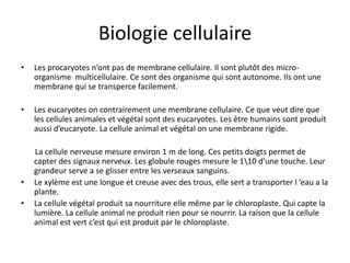 Biologie cellulaireLes procaryotes n’ont pas de membrane cellulaire. Il sont plutôt des micro-organisme  multicellulaire. Ce sont des organisme qui sont autonome. Ils ont une membrane qui se transperce facilement.Les eucaryotes on contrairement une membrane cellulaire. Ce que veut dire que les cellules animales et végétal sont des eucaryotes. Les être humains sont produit aussi d’eucaryote. La cellule animal et végétal on une membrane rigide.       La cellule nerveuse mesure environ 1 m de long. Ces petits doigts permet de capter des signaux nerveux. Les globule rouges mesure le 1\10 d’une touche. Leur grandeur serve a se glisser entre les verseaux sanguins.Le xylème est une longue et creuse avec des trous, elle sert a transporter l ’eau a la plante.La cellule végétal produit sa nourriture elle même par le chloroplaste. Qui capte la lumière. La cellule animal ne produit rien pour se nourrir. La raison que la cellule animal est vert c’est qui est produit par le chloroplaste.