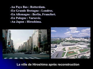 -Au Pays Bas : Rotterdam.
-En Grande Bretagne : Londres.
-En Allemagne : Berlin, Francfort.
-En Pologne : Varsovie.
-Au Japon : Hiroshima.
La ville de Hiroshima après reconstruction
 