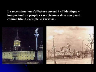La reconstruction s’effectue souvent à « l’identique »
lorsque tout un peuple va se retrouver dans son passé
comme titre d’exemple « Varsovie »
 