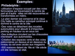 Exemples:
Philadelphie :
-utilisation d’espace occupé par des voies
ferroviaires qui traversaient le centre de
part et d’autre : elles ont été recouvertes et
transformées en métro.
-Le plan damier est conserve et le vieux
City halle au carrefour principal continue à
dominé le centre de la ville
-Des voies se détachent des rocades
autoroutière pour aboutir à d’important
parking en hauteur ou en sous sol.
-Des trolleybus circulent sur les chaussées
interdisent aux automobiles .
-Création des espaces verts et des voies
piétonnières en dessus et en dessous du
niveau du sol avec accès aux magasins
-500 maisons datant de 18e et 19e siècle
ont été remises en état.
 