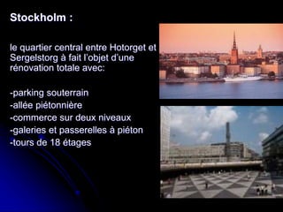 Stockholm :
le quartier central entre Hotorget et
Sergelstorg à fait l’objet d’une
rénovation totale avec:
-parking souterrain
-allée piétonnière
-commerce sur deux niveaux
-galeries et passerelles à piéton
-tours de 18 étages
 