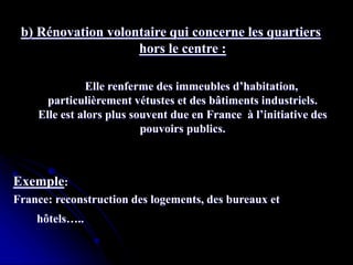 b) Rénovation volontaire qui concerne les quartiers
hors le centre :
Elle renferme des immeubles d’habitation,
particulièrement vétustes et des bâtiments industriels.
Elle est alors plus souvent due en France à l’initiative des
pouvoirs publics.
Exemple:
France: reconstruction des logements, des bureaux et
hôtels…..
 