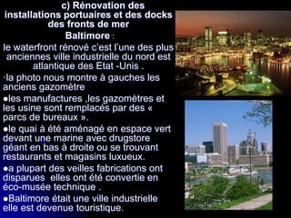 c) Rénovation des
installations portuaires et des docks
des fronts de mer
Baltimore :
le waterfront rénové c’est l’une des plus
anciennes ville industrielle du nord est
atlantique des Etat -Unis .
·la photo nous montre à gauches les
anciens gazomètre
les manufactures ,les gazomètres et
les usine sont remplacés par des «
parcs de bureaux ».
le quai à été aménagé en espace vert
devant une marine avec drugstore
géant en bas à droite ou se trouvant
restaurants et magasins luxueux.
a plupart des veilles fabrications ont
disparues elles ont été convertie en
éco-musée technique .
Baltimore était une ville industrielle
elle est devenue touristique.
 