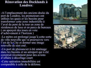 Rénovation des Docklands à
Londres:
-A l’emplacement des anciens docks du
port de Londres, les promoteurs ont
utilisés les quais et les bassins pour
transformer cette zone industrielle à
l’aval du pont de la tour en zone de
résidences de luxe et en parcs de bureaux
( on aperçoit des tours en voie
d’achèvement à l’horizon )
-Le métro est prolongé jusqu’à cette sorte
de ville nouvelle qui va poursuivre vers
l’est de la City et donner une image
nouvelle de east end .
-Un port de plaisancier à été aménage
dans les bassins et un aéroport qui à été
construit récemment pour des avions
d’affaire à décollage court
-Cette opération immobilière est
comparable à celle de la défense.
 