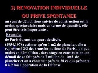 au sens de démolitions suivies de construction est la
moins spectaculaire mais en terme de quantité, elle
peut être très importante .
Exemple:
de Paris durant un quart de siècle.
(1954,1978) estimer qu’en 1 m2 de plancher, elle a
représenté 2/3 des transformations de Paris , un peu
moins en démolition , davantage en construction .on
démoli de ce fait prés de 7 million de 1m2 de
plancher et on a construit prés de 20 ce qui présente
8 à 9 fois l’opération de la Défense.
2) RENOVATION INDIVIDUELLE
OU PRIVE SPONTANEE
 