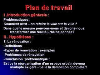 Plan de travail
I .Introduction générale :
Problématiques:
Comment peut – on refaire la ville sur la ville ?
Dans quelle mesure pouvons-nous et devons-nous
transformer une réalité urbaine donnée?
II . Hypothèses :
1) La rénovation :
-Définitions
-Types de rénovation : exemples
-Problèmes de rénovation
-Conclusion :problématique :
Est ce la réorganisation d’un espace urbain devenu
inadapté exigera - t-elle la démolition complète ?
-
 