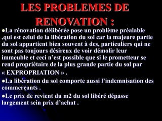 LES PROBLEMES DE
RENOVATION :
La rénovation délibérée pose un problème préalable
,qui est celui de la libération du sol car la majeure partie
du sol appartient bien souvent à des, particuliers qui ne
sont pas toujours désireux de voir démolir leur
immeuble et ceci n’est possible que si le prometteur se
rend propriétaire de la plus grande partie du sol par
« EXPROPRIATION » .
La libération du sol comporte aussi l’indemnisation des
commerçants .
Le prix de revient du m2 du sol libéré dépasse
largement sein prix d’achat .
 