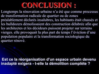 CONCLUSION :
Longtemps la rénovation urbaine n’a été que comme processus
de transformation radicale de quartier ou de zones
préalablement déclarés insalubres, les habitants était chassés et
les bulldozers démolissaient des construction délabrée afin que
les architectes et les décideurs puissent projeter sur terrains
vierges. elle provoquait la plus part du temps l’éviction d’une
population populaire et la transformation sociologique du
quartier rénové.
Est ce la réorganisation d’un espace urbain devenu
inadapté exigera - t-elle la démolition complète ?
 