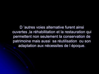 D ’autres voies alternative furent ainsi
ouvertes ,la réhabilitation et la restauration qui
permettent non seulement la conservation de
patrimoine mais aussi sa réutilisation ou son
adaptation aux nécessites de l époque.
 