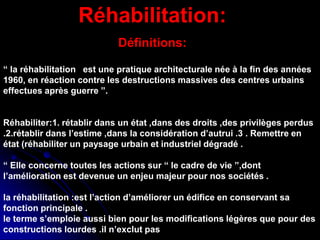 Réhabilitation:
Définitions:
“ la réhabilitation est une pratique architecturale née à la fin des années
1960, en réaction contre les destructions massives des centres urbains
effectues après guerre ”.
Réhabiliter:1. rétablir dans un état ,dans des droits ,des privilèges perdus
.2.rétablir dans l’estime ,dans la considération d’autrui .3 . Remettre en
état (réhabiliter un paysage urbain et industriel dégradé .
“ Elle concerne toutes les actions sur “ le cadre de vie ”,dont
l’amélioration est devenue un enjeu majeur pour nos sociétés .
la réhabilitation :est l’action d’améliorer un édifice en conservant sa
fonction principale .
le terme s’emploie aussi bien pour les modifications légères que pour des
constructions lourdes .il n’exclut pas
 